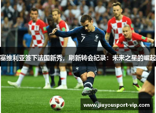 塞维利亚签下法国新秀，刷新转会纪录：未来之星的崛起